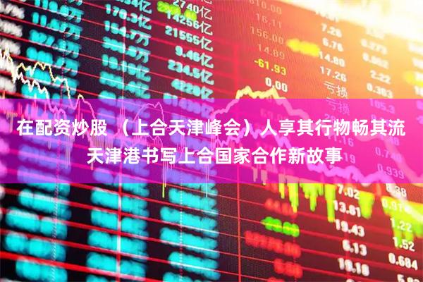 在配资炒股 （上合天津峰会）人享其行物畅其流 天津港书写上合国家合作新故事