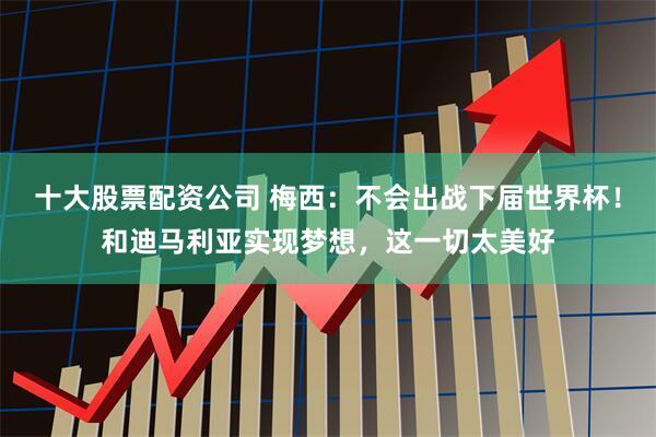 十大股票配资公司 梅西：不会出战下届世界杯！和迪马利亚实现梦想，这一切太美好