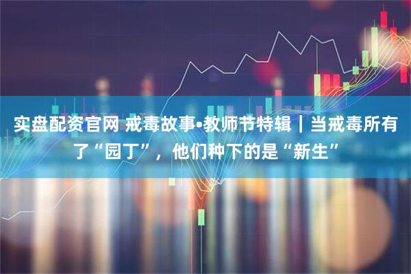 实盘配资官网 戒毒故事•教师节特辑｜当戒毒所有了“园丁”，他们种下的是“新生”