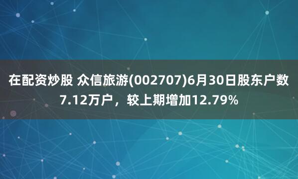 在配资炒股 众信旅游(002707)6月30日股东户数7.12万户，较上期增加12.79%