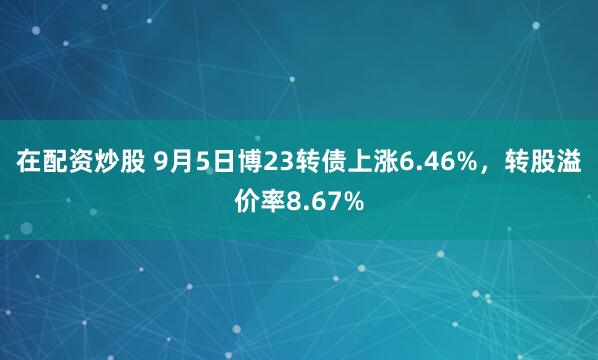 在配资炒股 9月5日博23转债上涨6.46%，转股溢价率8.67%