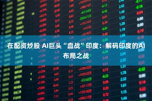 在配资炒股 AI巨头“血战”印度：解码印度的AI布局之战