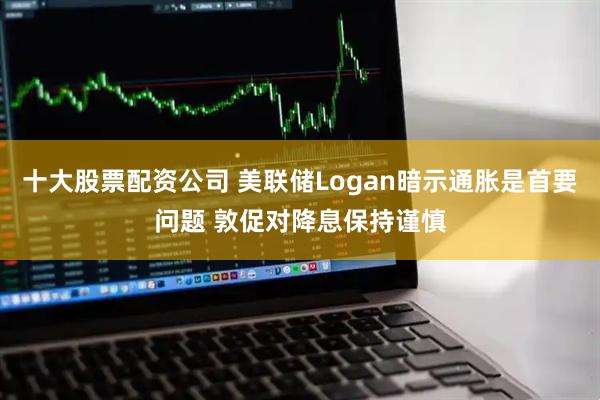 十大股票配资公司 美联储Logan暗示通胀是首要问题 敦促对降息保持谨慎