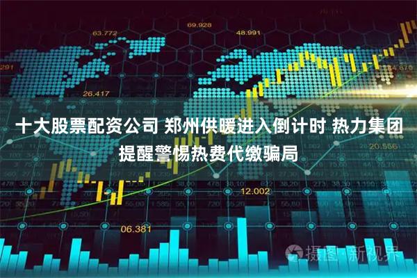 十大股票配资公司 郑州供暖进入倒计时 热力集团提醒警惕热费代缴骗局