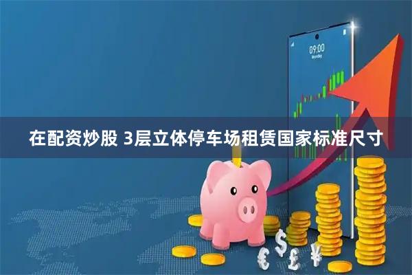 在配资炒股 3层立体停车场租赁国家标准尺寸