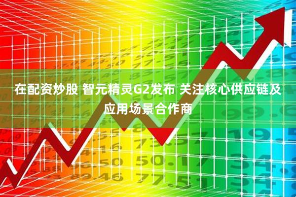 在配资炒股 智元精灵G2发布 关注核心供应链及应用场景合作商