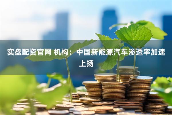 实盘配资官网 机构：中国新能源汽车渗透率加速上扬