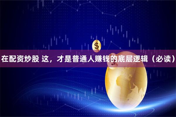 在配资炒股 这，才是普通人赚钱的底层逻辑（必读）