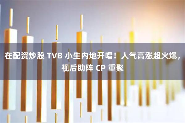 在配资炒股 TVB 小生内地开唱！人气高涨超火爆，视后助阵 CP 重聚