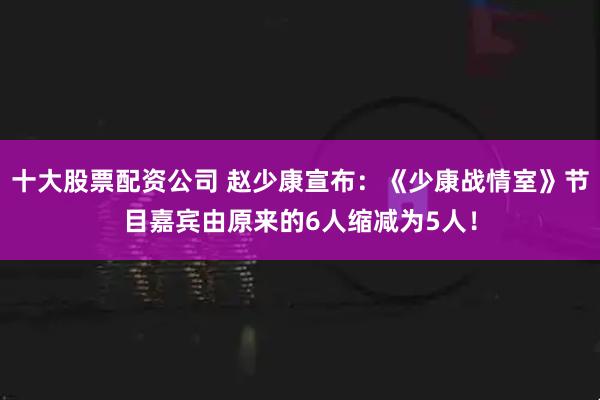 十大股票配资公司 赵少康宣布：《少康战情室》节目嘉宾由原来的6人缩减为5人！