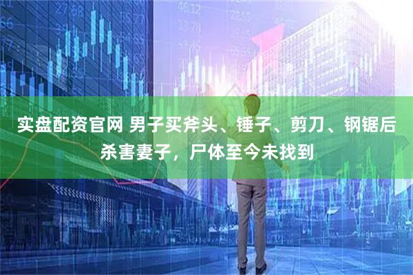 实盘配资官网 男子买斧头、锤子、剪刀、钢锯后杀害妻子，尸体至今未找到