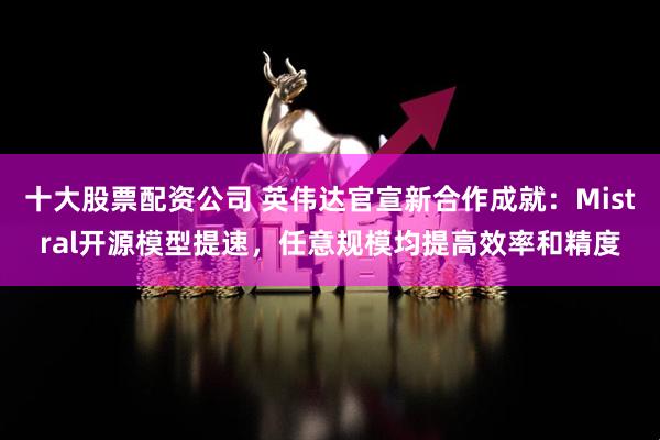 十大股票配资公司 英伟达官宣新合作成就：Mistral开源模型提速，任意规模均提高效率和精度