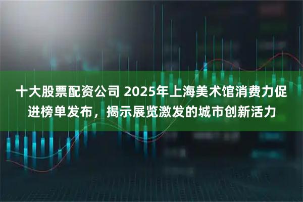 十大股票配资公司 2025年上海美术馆消费力促进榜单发布，揭示展览激发的城市创新活力