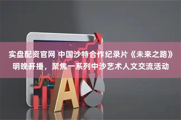 实盘配资官网 中国沙特合作纪录片《未来之路》明晚开播，聚焦一系列中沙艺术人文交流活动