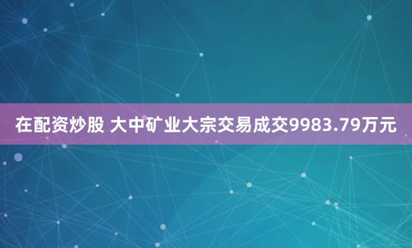 在配资炒股 大中矿业大宗交易成交9983.79万元