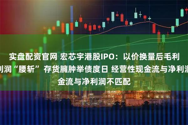 实盘配资官网 宏芯宇港股IPO：以价换量后毛利率、净利润“腰斩” 存货臃肿举债度日 经营性现金流与净利润不匹配