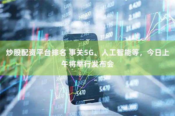 炒股配资平台排名 事关5G、人工智能等，今日上午将举行发布会