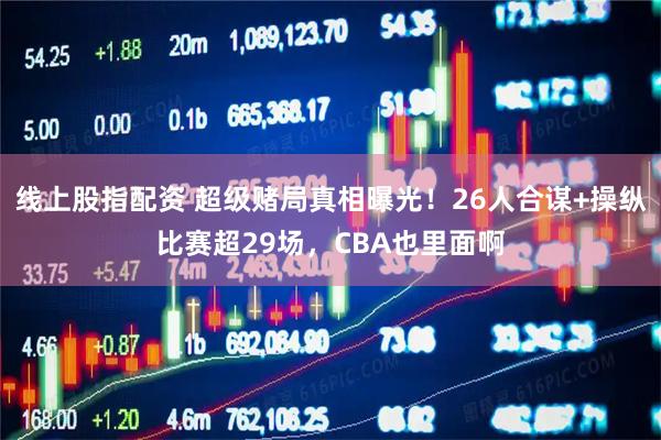 线上股指配资 超级赌局真相曝光！26人合谋+操纵比赛超29场，CBA也里面啊