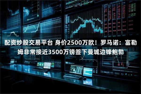 配资炒股交易平台 身价2500万欧！罗马诺：富勒姆非常接近3500万镑签下曼城边锋鲍勃