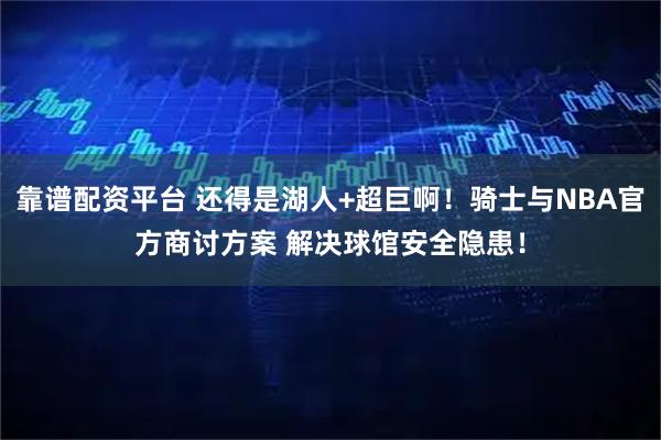 靠谱配资平台 还得是湖人+超巨啊！骑士与NBA官方商讨方案 解决球馆安全隐患！