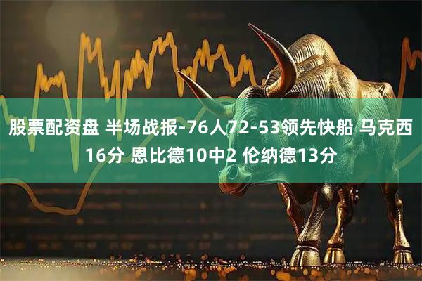 股票配资盘 半场战报-76人72-53领先快船 马克西16分 恩比德10中2 伦纳德13分