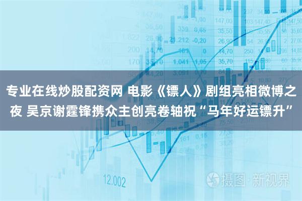 专业在线炒股配资网 电影《镖人》剧组亮相微博之夜 吴京谢霆锋携众主创亮卷轴祝“马年好运镖升”