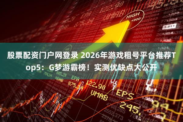 股票配资门户网登录 2026年游戏租号平台推荐Top5：G梦游霸榜！实测优缺点大公开