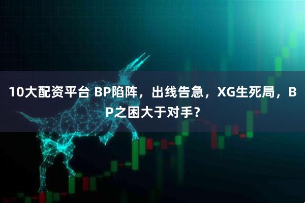 10大配资平台 BP陷阵，出线告急，XG生死局，BP之困大于对手？