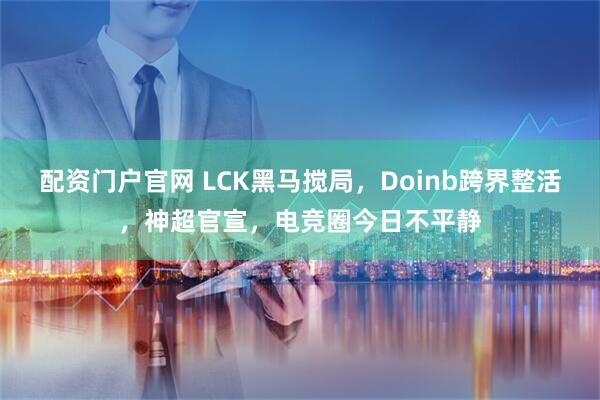配资门户官网 LCK黑马搅局，Doinb跨界整活，神超官宣，电竞圈今日不平静