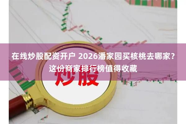 在线炒股配资开户 2026潘家园买核桃去哪家？这份商家排行榜值得收藏