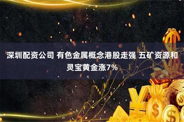 深圳配资公司 有色金属概念港股走强 五矿资源和灵宝黄金涨7%
