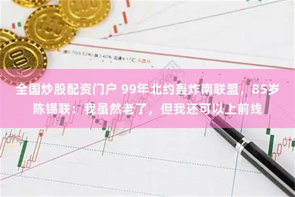 全国炒股配资门户 99年北约轰炸南联盟，85岁陈锡联：我虽然老了，但我还可以上前线