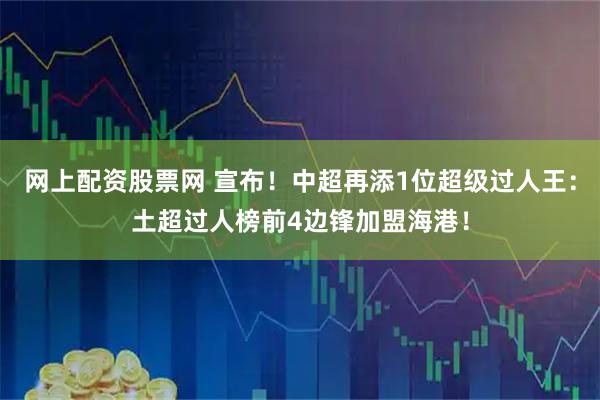 网上配资股票网 宣布！中超再添1位超级过人王：土超过人榜前4边锋加盟海港！