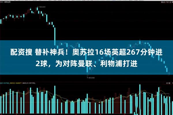 配资搜 替补神兵！奥苏拉16场英超267分钟进2球，为对阵曼联、利物浦打进