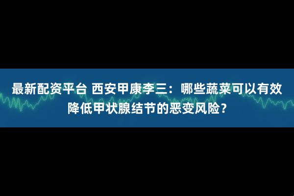 最新配资平台 西安甲康李三：哪些蔬菜可以有效降低甲状腺结节的恶变风险？