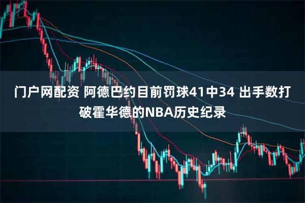 门户网配资 阿德巴约目前罚球41中34 出手数打破霍华德的NBA历史纪录