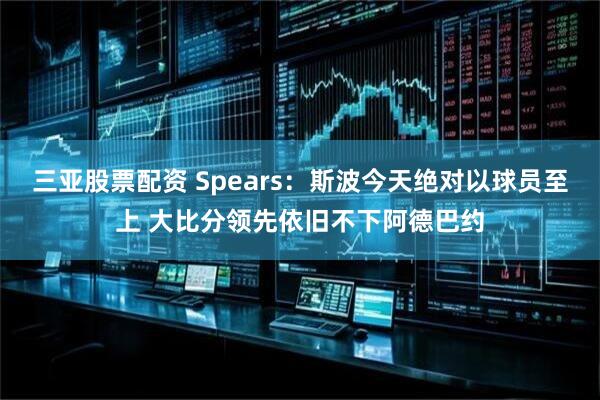 三亚股票配资 Spears：斯波今天绝对以球员至上 大比分领先依旧不下阿德巴约