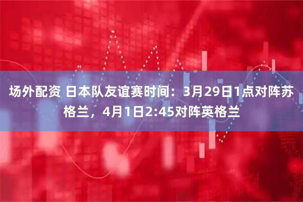 场外配资 日本队友谊赛时间：3月29日1点对阵苏格兰，4月1日2:45对阵英格兰