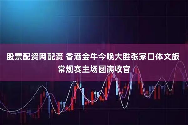 股票配资网配资 香港金牛今晚大胜张家口体文旅 常规赛主场圆满收官