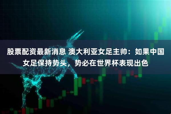 股票配资最新消息 澳大利亚女足主帅：如果中国女足保持势头，势必在世界杯表现出色