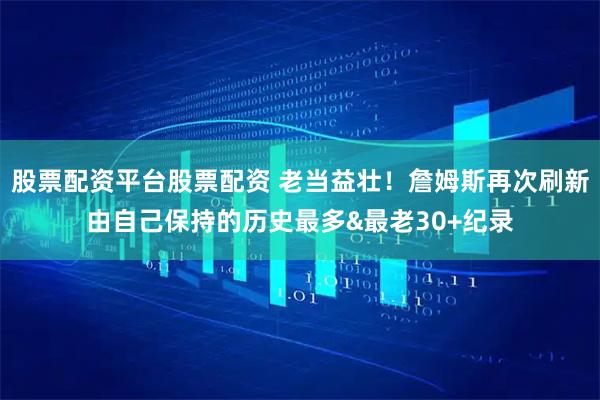 股票配资平台股票配资 老当益壮！詹姆斯再次刷新由自己保持的历史最多&最老30+纪录