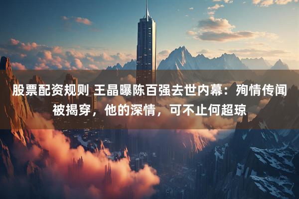 股票配资规则 王晶曝陈百强去世内幕:殉情传闻被揭穿,他的深情,可不止何超琼