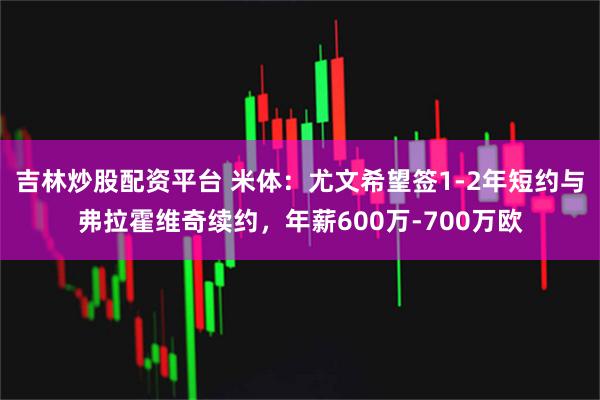 吉林炒股配资平台 米体:尤文希望签1-2年短约与弗拉霍维奇续约,年薪600万-700万欧