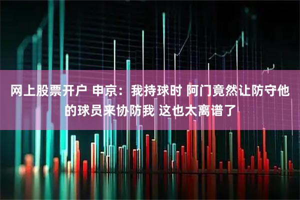 网上股票开户 申京:我持球时 阿门竟然让防守他的球员来协防我 这也太离谱了