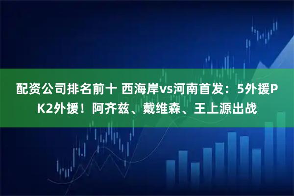 配资公司排名前十 西海岸vs河南首发：5外援PK2外援！阿齐兹、戴维森、王上源出战