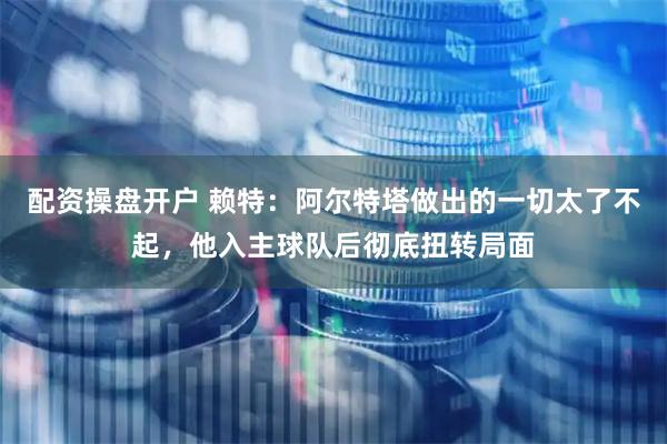 配资操盘开户 赖特：阿尔特塔做出的一切太了不起，他入主球队后彻底扭转局面