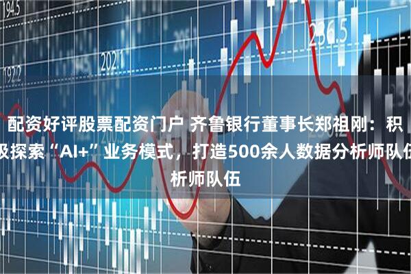 配资好评股票配资门户 齐鲁银行董事长郑祖刚：积极探索“AI+”业务模式，打造500余人数据分析师队伍