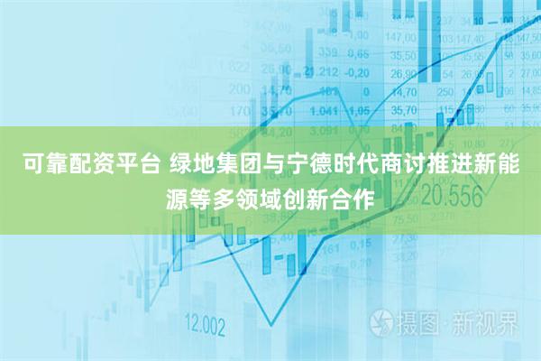可靠配资平台 绿地集团与宁德时代商讨推进新能源等多领域创新合作