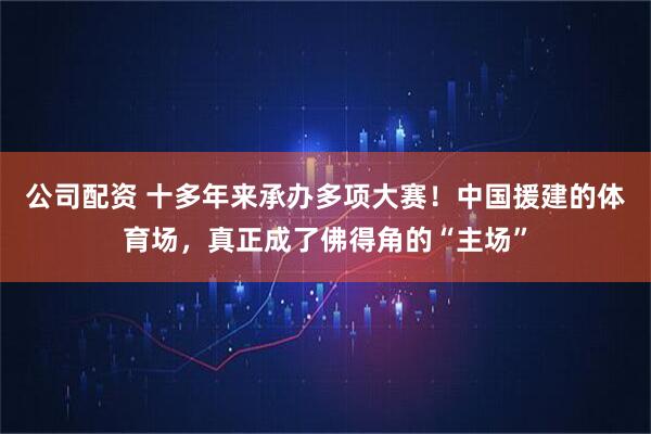 公司配资 十多年来承办多项大赛！中国援建的体育场，真正成了佛得角的“主场”