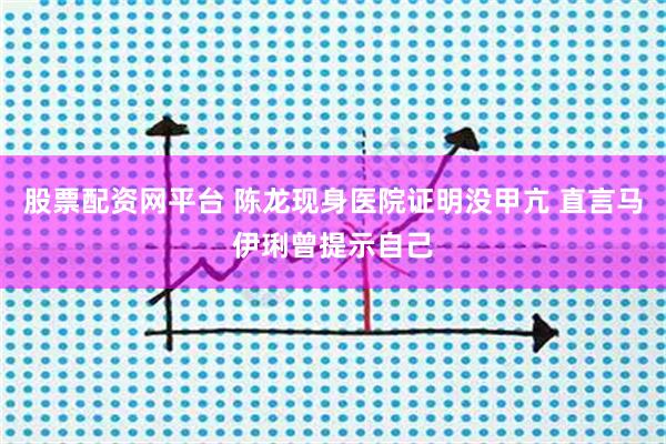 股票配资网平台 陈龙现身医院证明没甲亢 直言马伊琍曾提示自己